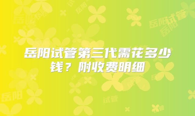岳阳试管第三代需花多少钱？附收费明细