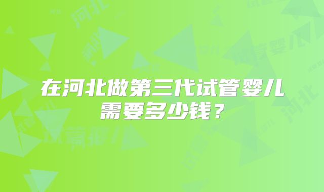 在河北做第三代试管婴儿需要多少钱?