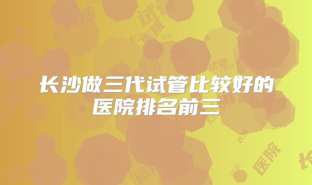 长沙做三代试管比较好的医院排名前三