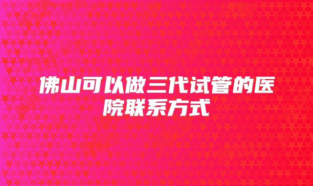 佛山可以做三代试管的医院联系方式