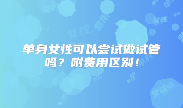 单身女性可以尝试做试管吗?附费用区别!