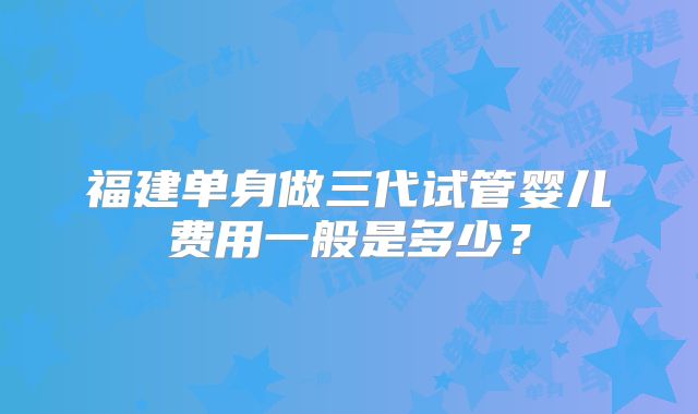 福建单身做三代试管婴儿费用一般是多少？