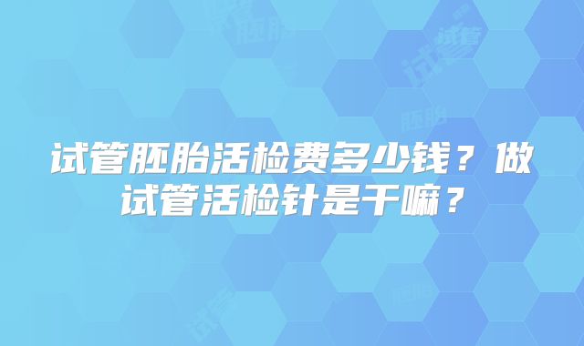 试管胚胎活检费多少钱？做试管活检针是干嘛？