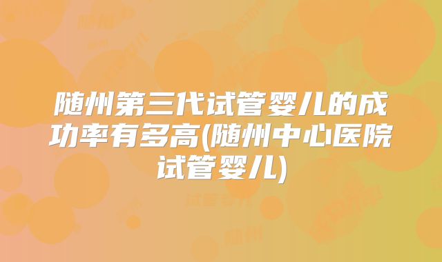 随州第三代试管婴儿的成功率有多高(随州中心医院试管婴儿)