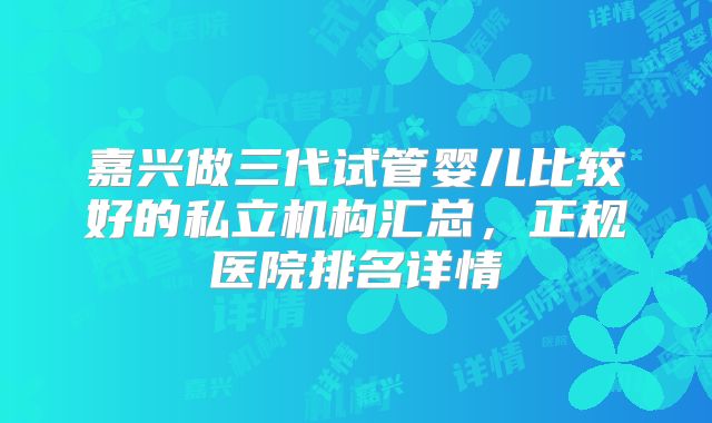 嘉兴做三代试管婴儿比较好的私立机构汇总,正规医院排名详情
