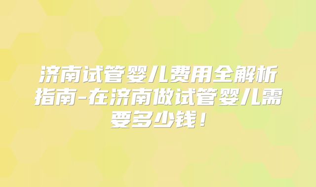济南试管婴儿费用全解析指南-在济南做试管婴儿需要多少钱！