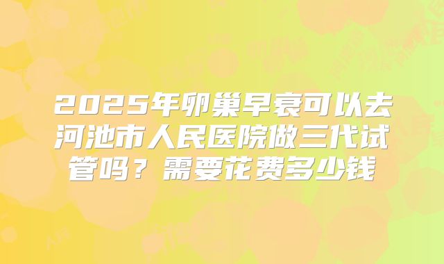 2025年卵巢早衰可以去河池市人民医院做三代试管吗？需要花费多少钱