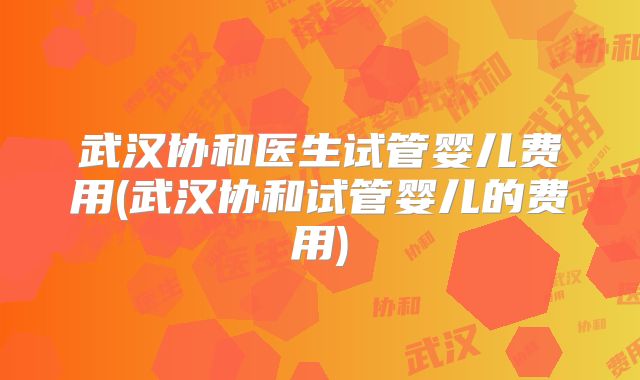武汉协和医生试管婴儿费用(武汉协和试管婴儿的费用)