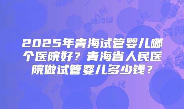 2025年青海试管婴儿哪个医院好？青海省人民医院做试管婴儿多少钱？