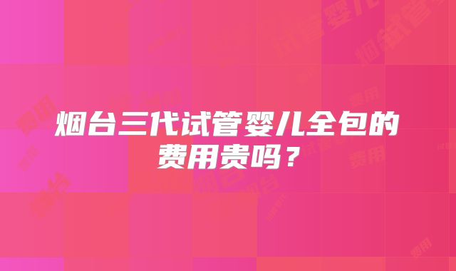 烟台三代试管婴儿全包的费用贵吗?