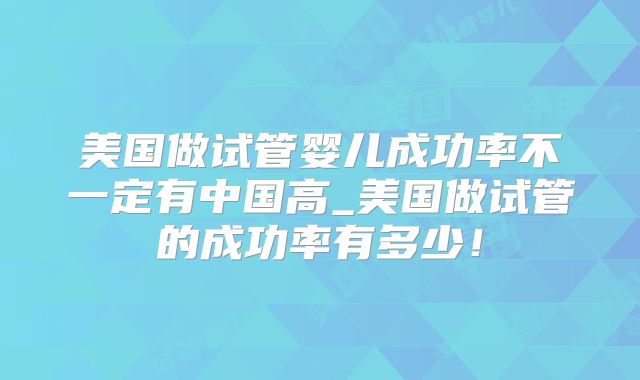 美国做试管婴儿成功率不一定有中国高_美国做试管的成功率有多少！