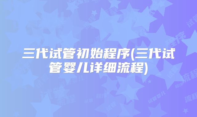 三代试管初始程序(三代试管婴儿详细流程)