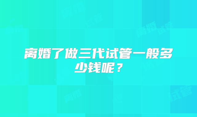 离婚了做三代试管一般多少钱呢？