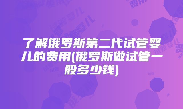 了解俄罗斯第二代试管婴儿的费用(俄罗斯做试管一般多少钱)