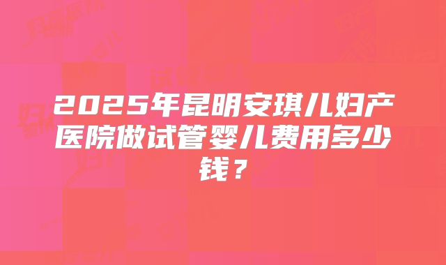 2025年昆明安琪儿妇产医院做试管婴儿费用多少钱?