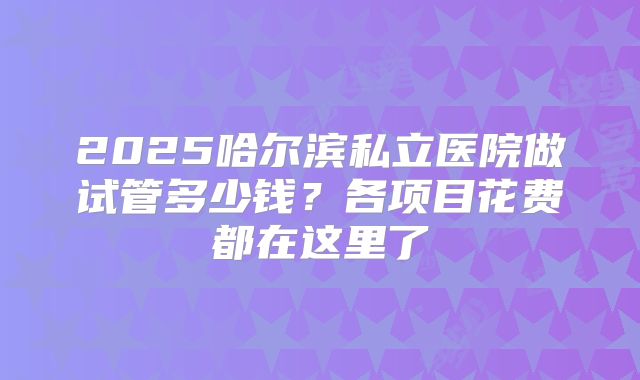 2025哈尔滨私立医院做试管多少钱?各项目花费都在这里了