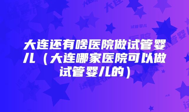 大连还有啥医院做试管婴儿(大连哪家医院可以做试管婴儿的)