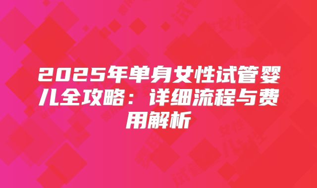 2025年单身女性试管婴儿全攻略：详细流程与费用解析
