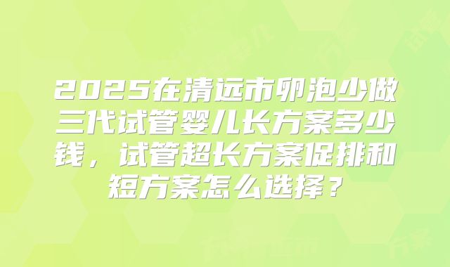 2025在清远市卵泡少做三代试管婴儿长方案多少钱,试管超长方案促排和短方案怎么选择?