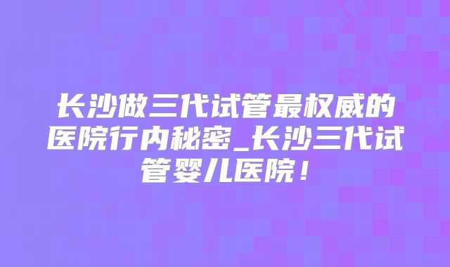 长沙做三代试管最权威的医院行内秘密_长沙三代试管婴儿医院！
