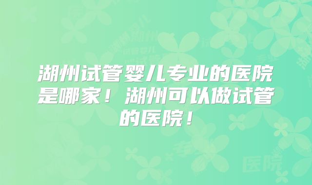 湖州试管婴儿专业的医院是哪家！湖州可以做试管的医院！
