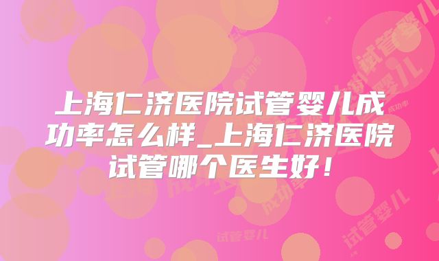 上海仁济医院试管婴儿成功率怎么样_上海仁济医院试管哪个医生好！