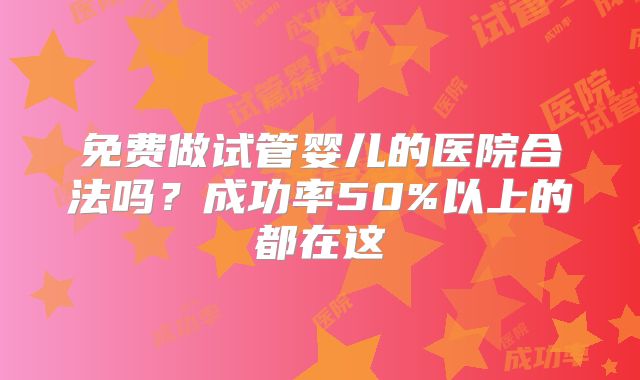 免费做试管婴儿的医院合法吗?成功率50%以上的都在这
