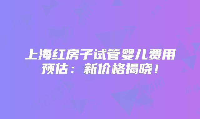 上海红房子试管婴儿费用预估：新价格揭晓！