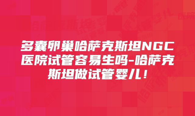 多囊卵巢哈萨克斯坦NGC医院试管容易生吗-哈萨克斯坦做试管婴儿!