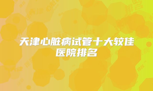 天津心脏病试管十大较佳医院排名