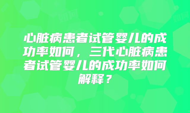 心脏病患者试管婴儿的成功率如何,三代心脏病患者试管婴儿的成功率如何解释?