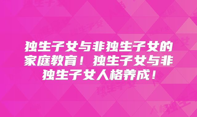独生子女与非独生子女的家庭教育！独生子女与非独生子女人格养成！