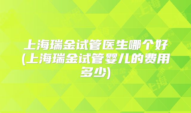 上海瑞金试管医生哪个好(上海瑞金试管婴儿的费用多少)