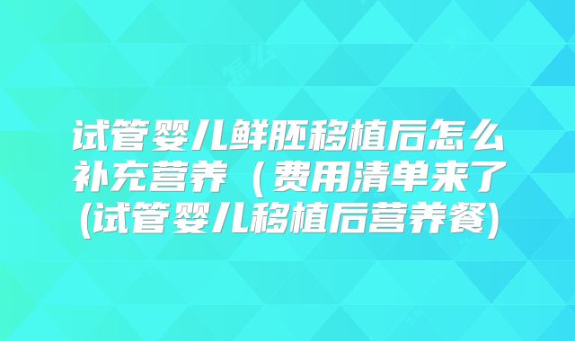 试管婴儿鲜胚移植后怎么补充营养(费用清单来了(试管婴儿移植后营养餐)