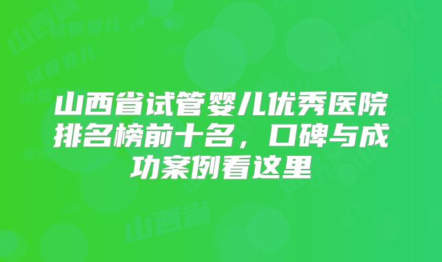 山西省试管婴儿优秀医院排名榜前十名,口碑与成功案例看这里
