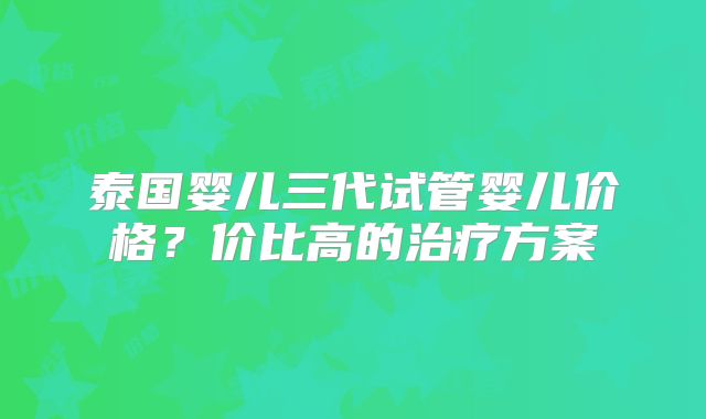 泰国婴儿三代试管婴儿价格？价比高的治疗方案