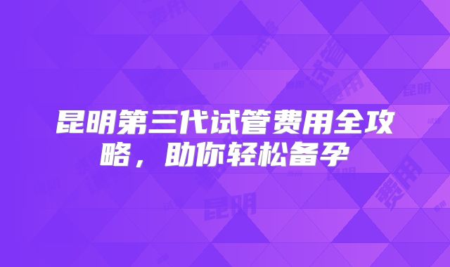 昆明第三代试管费用全攻略，助你轻松备孕