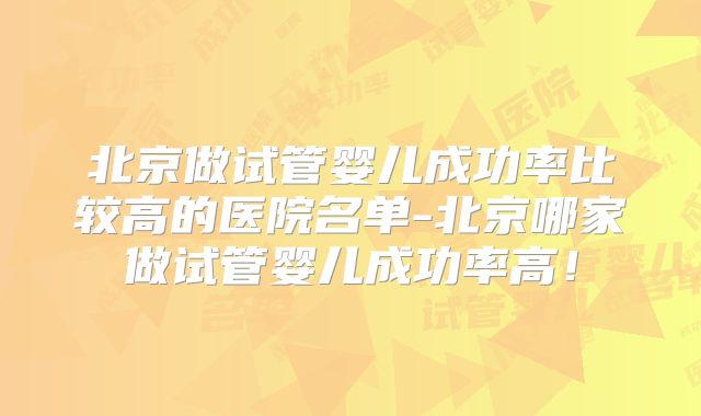 北京做试管婴儿成功率比较高的医院名单-北京哪家做试管婴儿成功率高!