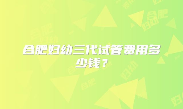 合肥妇幼三代试管费用多少钱？