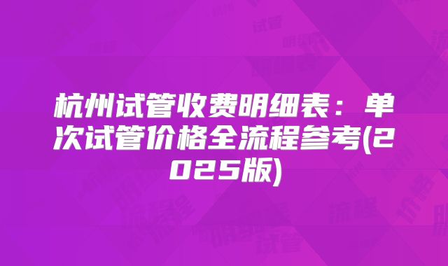 杭州试管收费明细表:单次试管价格全流程参考(2025版)