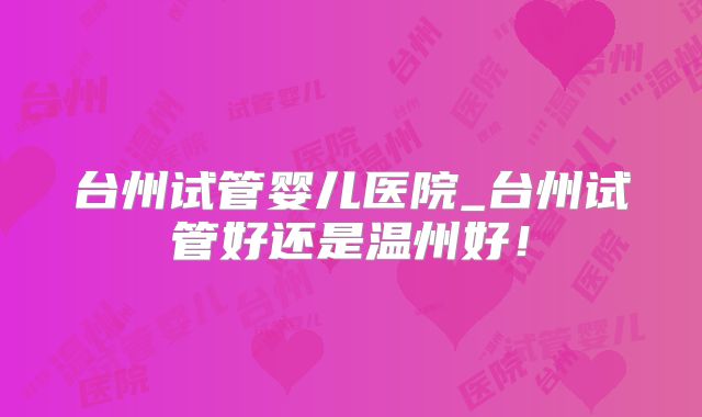 台州试管婴儿医院_台州试管好还是温州好！