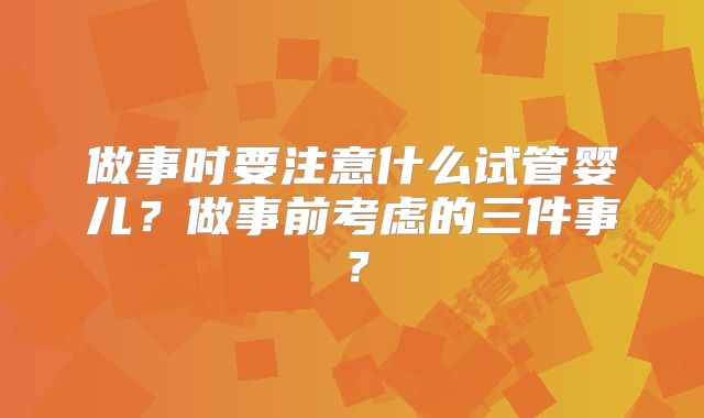 做事时要注意什么试管婴儿？做事前考虑的三件事？