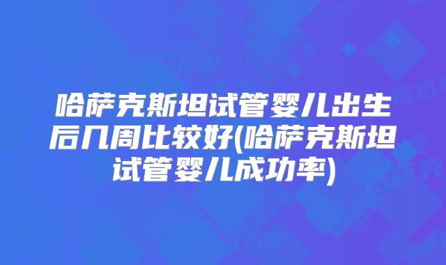 哈萨克斯坦试管婴儿出生后几周比较好(哈萨克斯坦试管婴儿成功率)
