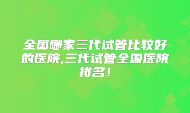 全国哪家三代试管比较好的医院,三代试管全国医院排名！