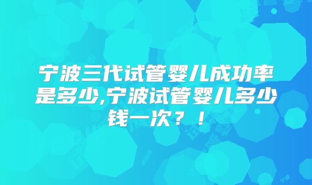 宁波三代试管婴儿成功率是多少,宁波试管婴儿多少钱一次?!
