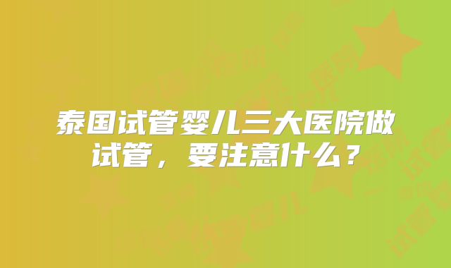 泰国试管婴儿三大医院做试管，要注意什么？