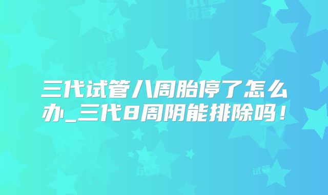 三代试管八周胎停了怎么办_三代8周阴能排除吗！