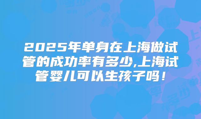 2025年单身在上海做试管的成功率有多少,上海试管婴儿可以生孩子吗!