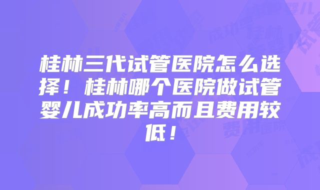 桂林三代试管医院怎么选择!桂林哪个医院做试管婴儿成功率高而且费用较低!