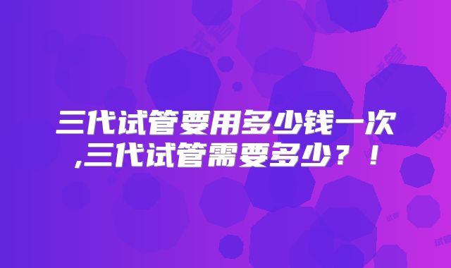 三代试管要用多少钱一次,三代试管需要多少?!